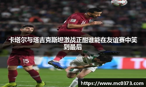 卡塔尔与塔吉克斯坦激战正酣谁能在友谊赛中笑到最后