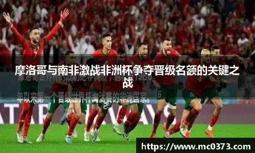摩洛哥与南非激战非洲杯争夺晋级名额的关键之战